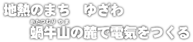 地熱のまち　ゆざわ　かたつむり山の麓で電気をつくる